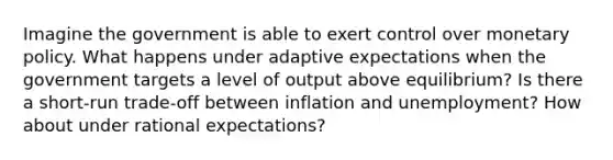 Imagine the government is able to exert control over <a href='https://www.questionai.com/knowledge/kEE0G7Llsx-monetary-policy' class='anchor-knowledge'>monetary policy</a>. What happens under adaptive expectations when the government targets a level of output above equilibrium? Is there a short-run trade-off between inflation and unemployment? How about under rational expectations?