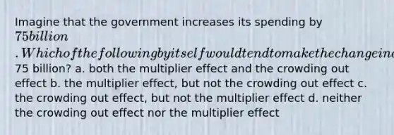 Imagine that the government increases its spending by 75 billion. Which of the following by itself would tend to make the change in aggregate demand different from75 billion? a. both the multiplier effect and the crowding out effect b. the multiplier effect, but not the crowding out effect c. the crowding out effect, but not the multiplier effect d. neither the crowding out effect nor the multiplier effect