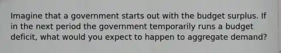 Imagine that a government starts out with the budget surplus. If in the next period the government temporarily runs a budget deficit, what would you expect to happen to aggregate demand?