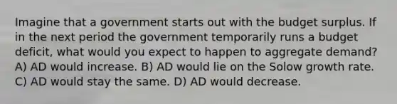 Imagine that a government starts out with the budget surplus. If in the next period the government temporarily runs a budget deficit, what would you expect to happen to aggregate demand? A) AD would increase. B) AD would lie on the Solow growth rate. C) AD would stay the same. D) AD would decrease.