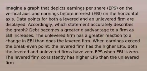 Imagine a graph that depicts earnings per share (EPS) on the vertical axis and earnings before interest (EBI) on the horizontal axis. Data points for both a levered and an unlevered firm are displayed. Accordingly, which statement accurately describes the graph? Debt becomes a greater disadvantage to a firm as EBI increases. The unlevered firm has a greater reaction to a change in EBI than does the levered firm. When earnings exceed the break-even point, the levered firm has the higher EPS. Both the levered and unlevered firms have zero EPS when EBI is zero. The levered firm consistently has higher EPS than the unlevered firm.