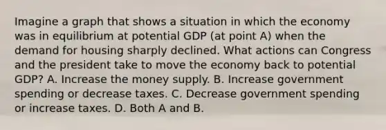 Imagine a graph that shows a situation in which the economy was in equilibrium at potential GDP​ (at point​ A) when the demand for housing sharply declined. What actions can Congress and the president take to move the economy back to potential​ GDP? A. Increase the money supply. B. Increase government spending or decrease taxes. C. Decrease government spending or increase taxes. D. Both A and B.