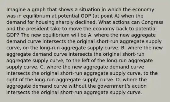 Imagine a graph that shows a situation in which the economy was in equilibrium at potential GDP​ (at point​ A) when the demand for housing sharply declined. What actions can Congress and the president take to move the economy back to potential​ GDP? The new equilibrium will be A. where the new aggregate demand curve intersects the original​ short-run aggregate supply​ curve, on the​ long-run aggregate supply curve. B. where the new aggregate demand curve intersects the original​ short-run aggregate supply​ curve, to the left of the​ long-run aggregate supply curve. C. where the new aggregate demand curve intersects the original​ short-run aggregate supply​ curve, to the right of the​ long-run aggregate supply curve. D. where the aggregate demand curve without the​ government's action intersects the original​ short-run aggregate supply curve.