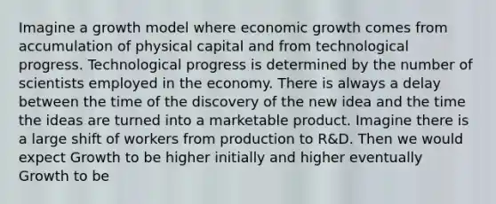 Imagine a growth model where economic growth comes from accumulation of physical capital and from technological progress. Technological progress is determined by the number of scientists employed in the economy. There is always a delay between the time of the discovery of the new idea and the time the ideas are turned into a marketable product. Imagine there is a large shift of workers from production to R&D. Then we would expect Growth to be higher initially and higher eventually Growth to be