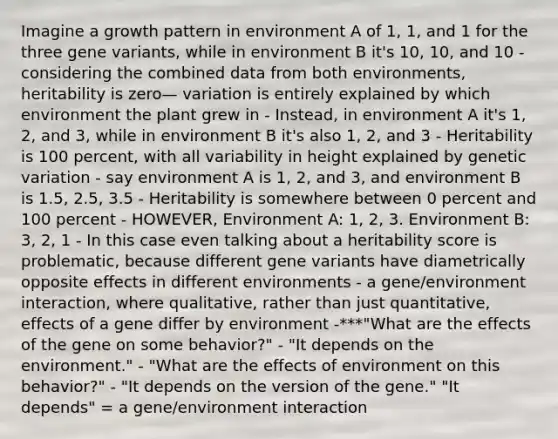 Imagine a growth pattern in environment A of 1, 1, and 1 for the three gene variants, while in environment B it's 10, 10, and 10 - considering the combined data from both environments, heritability is zero— variation is entirely explained by which environment the plant grew in - Instead, in environment A it's 1, 2, and 3, while in environment B it's also 1, 2, and 3 - Heritability is 100 percent, with all variability in height explained by genetic variation - say environment A is 1, 2, and 3, and environment B is 1.5, 2.5, 3.5 - Heritability is somewhere between 0 percent and 100 percent - HOWEVER, Environment A: 1, 2, 3. Environment B: 3, 2, 1 - In this case even talking about a heritability score is problematic, because different gene variants have diametrically opposite effects in different environments - a gene/environment interaction, where qualitative, rather than just quantitative, effects of a gene differ by environment -***"What are the effects of the gene on some behavior?" - "It depends on the environment." - "What are the effects of environment on this behavior?" - "It depends on the version of the gene." "It depends" = a gene/environment interaction