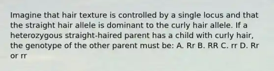 Imagine that hair texture is controlled by a single locus and that the straight hair allele is dominant to the curly hair allele. If a heterozygous straight-haired parent has a child with curly hair, the genotype of the other parent must be: A. Rr B. RR C. rr D. Rr or rr