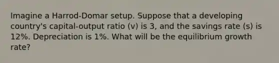 Imagine a Harrod-Domar setup. Suppose that a developing country's capital-output ratio (v) is 3, and the savings rate (s) is 12%. Depreciation is 1%. What will be the equilibrium growth rate?