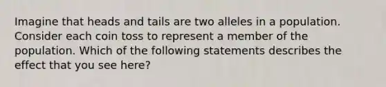 Imagine that heads and tails are two alleles in a population. Consider each coin toss to represent a member of the population. Which of the following statements describes the effect that you see here?