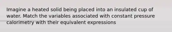Imagine a heated solid being placed into an insulated cup of water. Match the variables associated with constant pressure calorimetry with their equivalent expressions