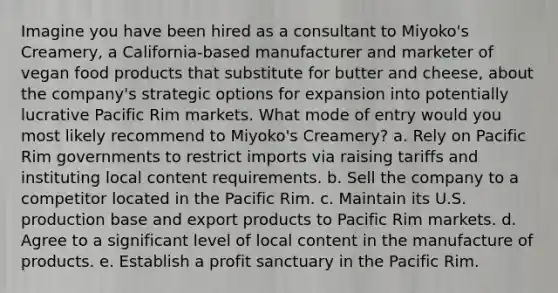 Imagine you have been hired as a consultant to Miyoko's Creamery, a California-based manufacturer and marketer of vegan food products that substitute for butter and cheese, about the company's strategic options for expansion into potentially lucrative Pacific Rim markets. What mode of entry would you most likely recommend to Miyoko's Creamery? a. Rely on Pacific Rim governments to restrict imports via raising tariffs and instituting local content requirements. b. Sell the company to a competitor located in the Pacific Rim. c. Maintain its U.S. production base and export products to Pacific Rim markets. d. Agree to a significant level of local content in the manufacture of products. e. Establish a profit sanctuary in the Pacific Rim.