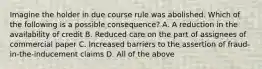 Imagine the holder in due course rule was abolished. Which of the following is a possible consequence? A. A reduction in the availability of credit B. Reduced care on the part of assignees of commercial paper C. Increased barriers to the assertion of fraud-in-the-inducement claims D. All of the above