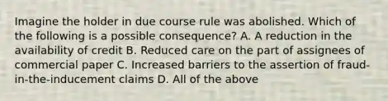 Imagine the holder in due course rule was abolished. Which of the following is a possible consequence? A. A reduction in the availability of credit B. Reduced care on the part of assignees of commercial paper C. Increased barriers to the assertion of fraud-in-the-inducement claims D. All of the above