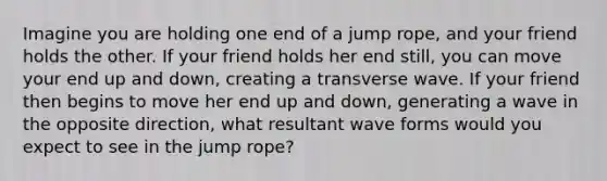 Imagine you are holding one end of a jump rope, and your friend holds the other. If your friend holds her end still, you can move your end up and down, creating a transverse wave. If your friend then begins to move her end up and down, generating a wave in the opposite direction, what resultant wave forms would you expect to see in the jump rope?