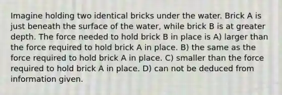 Imagine holding two identical bricks under the water. Brick A is just beneath the surface of the water, while brick B is at greater depth. The force needed to hold brick B in place is A) larger than the force required to hold brick A in place. B) the same as the force required to hold brick A in place. C) smaller than the force required to hold brick A in place. D) can not be deduced from information given.