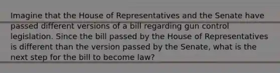 Imagine that the House of Representatives and the Senate have passed different versions of a bill regarding gun control legislation. Since the bill passed by the House of Representatives is different than the version passed by the Senate, what is the next step for the bill to become law?