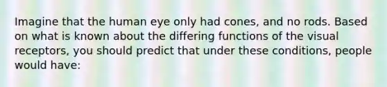 Imagine that the human eye only had cones, and no rods. Based on what is known about the differing functions of the visual receptors, you should predict that under these conditions, people would have: