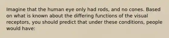 Imagine that the human eye only had rods, and no cones. Based on what is known about the differing functions of the visual receptors, you should predict that under these conditions, people would have: