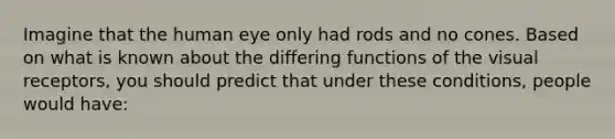 Imagine that the human eye only had rods and no cones. Based on what is known about the differing functions of the visual receptors, you should predict that under these conditions, people would have: