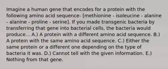 Imagine a human gene that encodes for a protein with the following amino acid sequence- [methionine - isoleucine - alanine - alanine - proline - serine]. If you made transgenic bacteria by transferring that gene into bacterial cells, the bacteria would produce... A.) A protein with a different amino acid sequence. B.) A protein with the same amino acid sequence. C.) Either the same protein or a different one depending on the type of bacteria it was. D.) Cannot tell with the given information. E.) Nothing from that gene.