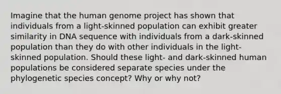 Imagine that the human genome project has shown that individuals from a light-skinned population can exhibit greater similarity in DNA sequence with individuals from a dark-skinned population than they do with other individuals in the light-skinned population. Should these light- and dark-skinned human populations be considered separate species under the phylogenetic species concept? Why or why not?