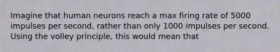 Imagine that human neurons reach a max firing rate of 5000 impulses per second, rather than only 1000 impulses per second. Using the volley principle, this would mean that