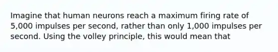 Imagine that human neurons reach a maximum firing rate of 5,000 impulses per second, rather than only 1,000 impulses per second. Using the volley principle, this would mean that