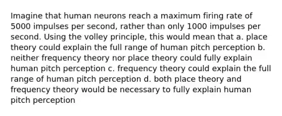 Imagine that human neurons reach a maximum firing rate of 5000 impulses per second, rather than only 1000 impulses per second. Using the volley principle, this would mean that a. place theory could explain the full range of human pitch perception b. neither frequency theory nor place theory could fully explain human pitch perception c. frequency theory could explain the full range of human pitch perception d. both place theory and frequency theory would be necessary to fully explain human pitch perception