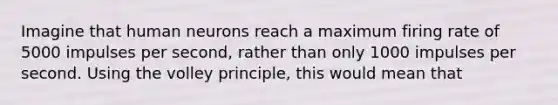 Imagine that human neurons reach a maximum firing rate of 5000 impulses per second, rather than only 1000 impulses per second. Using the volley principle, this would mean that