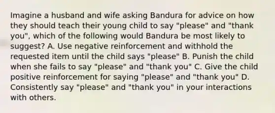 Imagine a husband and wife asking Bandura for advice on how they should teach their young child to say "please" and "thank you", which of the following would Bandura be most likely to suggest? A. Use negative reinforcement and withhold the requested item until the child says "please" B. Punish the child when she fails to say "please" and "thank you" C. Give the child positive reinforcement for saying "please" and "thank you" D. Consistently say "please" and "thank you" in your interactions with others.