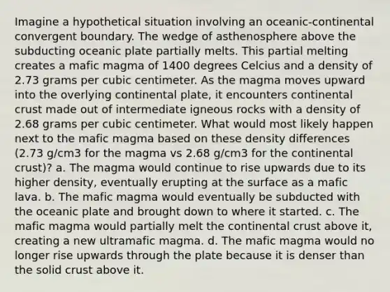 Imagine a hypothetical situation involving an oceanic-continental convergent boundary. The wedge of asthenosphere above the subducting oceanic plate partially melts. This partial melting creates a mafic magma of 1400 degrees Celcius and a density of 2.73 grams per cubic centimeter. As the magma moves upward into the overlying continental plate, it encounters continental crust made out of intermediate igneous rocks with a density of 2.68 grams per cubic centimeter. What would most likely happen next to the mafic magma based on these density differences (2.73 g/cm3 for the magma vs 2.68 g/cm3 for the continental crust)? a. The magma would continue to rise upwards due to its higher density, eventually erupting at the surface as a mafic lava. b. The mafic magma would eventually be subducted with the oceanic plate and brought down to where it started. c. The mafic magma would partially melt the continental crust above it, creating a new ultramafic magma. d. The mafic magma would no longer rise upwards through the plate because it is denser than the solid crust above it.