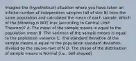 Imagine the (hypothetical) situation where you have taken an infinite number of independent samples (all of size N) from the same population and calculated the mean of each sample. Which of the following is NOT true (according to Central Limit Theorem)? A. The mean of the sample means is equal to the population mean B. The variance of the sample means is equal to the population variance C. The standard deviation of the sample means is equal to the population standard deviation divided by the square-root of N D. The shape of the distribution of sample means is Normal [i.e., bell-shaped]