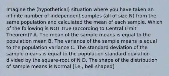 Imagine the (hypothetical) situation where you have taken an infinite number of independent samples (all of size N) from the same population and calculated the mean of each sample. Which of the following is NOT true (according to Central Limit Theorem)? A. The mean of the sample means is equal to the population mean B. The variance of the sample means is equal to the population variance C. The standard deviation of the sample means is equal to the population standard deviation divided by the square-root of N D. The shape of the distribution of sample means is Normal [i.e., bell-shaped]