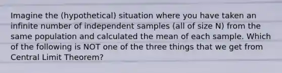 Imagine the (hypothetical) situation where you have taken an infinite number of independent samples (all of size N) from the same population and calculated the mean of each sample. Which of the following is NOT one of the three things that we get from Central Limit Theorem?