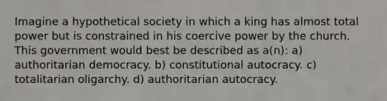 Imagine a hypothetical society in which a king has almost total power but is constrained in his coercive power by the church. This government would best be described as a(n): a) authoritarian democracy. b) constitutional autocracy. c) totalitarian oligarchy. d) authoritarian autocracy.