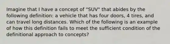 Imagine that I have a concept of "SUV" that abides by the following definition: a vehicle that has four doors, 4 tires, and can travel long distances. Which of the following is an example of how this definition fails to meet the sufficient condition of the definitional approach to concepts?