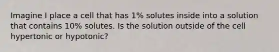 Imagine I place a cell that has 1% solutes inside into a solution that contains 10% solutes. Is the solution outside of the cell hypertonic or hypotonic?