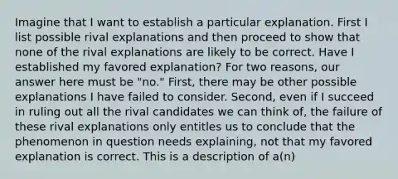 Imagine that I want to establish a particular explanation. First I list possible rival explanations and then proceed to show that none of the rival explanations are likely to be correct. Have I established my favored explanation? For two reasons, our answer here must be "no." First, there may be other possible explanations I have failed to consider. Second, even if I succeed in ruling out all the rival candidates we can think of, the failure of these rival explanations only entitles us to conclude that the phenomenon in question needs explaining, not that my favored explanation is correct. This is a description of a(n)