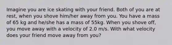 Imagine you are ice skating with your friend. Both of you are at rest, when you shove him/her away from you. You have a mass of 65 kg and he/she has a mass of 55kg. When you shove off, you move away with a velocity of 2.0 m/s. With what velocity does your friend move away from you?