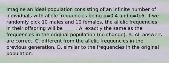 Imagine an ideal population consisting of an infinite number of individuals with allele frequencies being p=0.4 and q=0.6. If we randomly pick 10 males and 10 females, the allelic frequencies in their offspring will be _____. A. exactly the same as the frequencies in the original population (no change). B. All answers are correct. C. different from the allelic frequencies in the previous generation. D. similar to the frequencies in the original population.