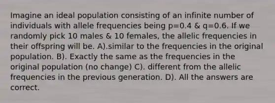 Imagine an ideal population consisting of an infinite number of individuals with allele frequencies being p=0.4 & q=0.6. If we randomly pick 10 males & 10 females, the allelic frequencies in their offspring will be. A).similar to the frequencies in the original population. B). Exactly the same as the frequencies in the original population (no change) C). different from the allelic frequencies in the previous generation. D). All the answers are correct.