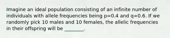 Imagine an ideal population consisting of an infinite number of individuals with allele frequencies being p=0.4 and q=0.6. If we randomly pick 10 males and 10 females, the allelic frequencies in their offspring will be ________.