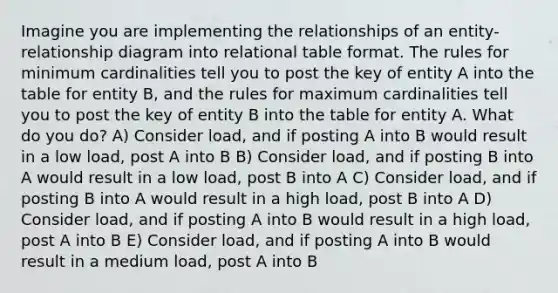 Imagine you are implementing the relationships of an entity-relationship diagram into relational table format. The rules for minimum cardinalities tell you to post the key of entity A into the table for entity B, and the rules for maximum cardinalities tell you to post the key of entity B into the table for entity A. What do you do? A) Consider load, and if posting A into B would result in a low load, post A into B B) Consider load, and if posting B into A would result in a low load, post B into A C) Consider load, and if posting B into A would result in a high load, post B into A D) Consider load, and if posting A into B would result in a high load, post A into B E) Consider load, and if posting A into B would result in a medium load, post A into B