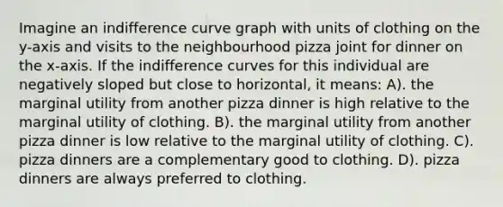 Imagine an indifference curve graph with units of clothing on the y-axis and visits to the neighbourhood pizza joint for dinner on the x-axis. If the indifference curves for this individual are negatively sloped but close to horizontal, it means: A). the marginal utility from another pizza dinner is high relative to the marginal utility of clothing. B). the marginal utility from another pizza dinner is low relative to the marginal utility of clothing. C). pizza dinners are a complementary good to clothing. D). pizza dinners are always preferred to clothing.