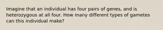 Imagine that an individual has four pairs of genes, and is heterozygous at all four. How many different types of gametes can this individual make?