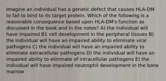 Imagine an individual has a genetic defect that causes HLA-DM to fail to bind to its target protein. Which of the following is a reasonable consequence based upon HLA-DM's function as discussed in the book and in the notes? A) the individual will have impaired B1 cell development in the peripheral tissues B) the individual will have an impaired ability to eliminate viral pathogens C) the individual will have an impaired ability to eliminate extracellular pathogens D) the individual will have an impaired ability to eliminate of intracellular pathogens E) the individual will have impaired neutrophil development in the bone marrow