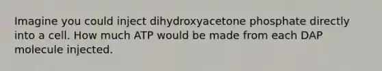 Imagine you could inject dihydroxyacetone phosphate directly into a cell. How much ATP would be made from each DAP molecule injected.