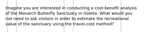 Imagine you are interested in conducting a cost-benefit analysis of the Monarch Butterfly Sanctuary in Goleta. What would you not need to ask visitors in order to estimate the recreational value of the sanctuary using the travel-cost method?