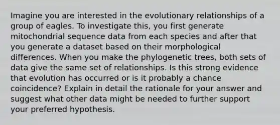 Imagine you are interested in the evolutionary relationships of a group of eagles. To investigate this, you first generate mitochondrial sequence data from each species and after that you generate a dataset based on their morphological differences. When you make the phylogenetic trees, both sets of data give the same set of relationships. Is this strong evidence that evolution has occurred or is it probably a chance coincidence? Explain in detail the rationale for your answer and suggest what other data might be needed to further support your preferred hypothesis.