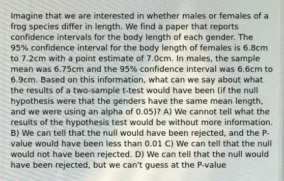 Imagine that we are interested in whether males or females of a frog species differ in length. We find a paper that reports confidence intervals for the body length of each gender. The 95% confidence interval for the body length of females is 6.8cm to 7.2cm with a point estimate of 7.0cm. In males, the sample mean was 6.75cm and the 95% confidence interval was 6.6cm to 6.9cm. Based on this information, what can we say about what the results of a two-sample t-test would have been (if the null hypothesis were that the genders have the same mean length, and we were using an alpha of 0.05)? A) We cannot tell what the results of the hypothesis test would be without more information. B) We can tell that the null would have been rejected, and the P-value would have been <a href='https://www.questionai.com/knowledge/k7BtlYpAMX-less-than' class='anchor-knowledge'>less than</a> 0.01 C) We can tell that the null would not have been rejected. D) We can tell that the null would have been rejected, but we can't guess at the P-value