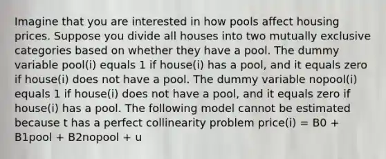 Imagine that you are interested in how pools affect housing prices. Suppose you divide all houses into two mutually exclusive categories based on whether they have a pool. The dummy variable pool(i) equals 1 if house(i) has a pool, and it equals zero if house(i) does not have a pool. The dummy variable nopool(i) equals 1 if house(i) does not have a pool, and it equals zero if house(i) has a pool. The following model cannot be estimated because t has a perfect collinearity problem price(i) = B0 + B1pool + B2nopool + u